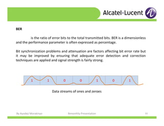 By Ayodeji Morakinyo Bimonthly Presentation 33
BER
is the ratio of error bits to the total transmitted bits. BER is a dimensionless
and the performance parameter is often expressed as percentage.
Bit synchronization problems and attenuation are factors affecting bit error rate but
it may be improved by ensuring that adequate error detection and correction
techniques are applied and signal strength is fairly strong.
1 1 0 0 1 0 1
Data streams of ones and zeroes
 