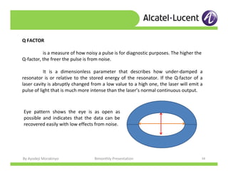 By Ayodeji Morakinyo Bimonthly Presentation 34
Q FACTOR
is a measure of how noisy a pulse is for diagnostic purposes. The higher the
Q-factor, the freer the pulse is from noise.
It is a dimensionless parameter that describes how under-damped a
resonator is or relative to the stored energy of the resonator. If the Q-factor of a
laser cavity is abruptly changed from a low value to a high one, the laser will emit a
pulse of light that is much more intense than the laser’s normal continuous output.
Eye pattern shows the eye is as open as
possible and indicates that the data can be
recovered easily with low effects from noise.
 