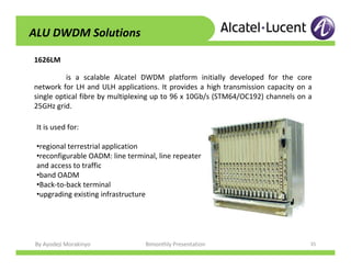 By Ayodeji Morakinyo Bimonthly Presentation 35
1626LM
ALU DWDM Solutions
is a scalable Alcatel DWDM platform initially developed for the core
network for LH and ULH applications. It provides a high transmission capacity on a
single optical fibre by multiplexing up to 96 x 10Gb/s (STM64/OC192) channels on a
25GHz grid.
It is used for:
•regional terrestrial application
•reconfigurable OADM: line terminal, line repeater
and access to traffic
•band OADM
•Back-to-back terminal
•upgrading existing infrastructure
 