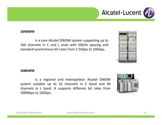 By Ayodeji Morakinyo Bimonthly Presentation 36
1640WM
is a core Alcatel DWDM system supporting up to
160 channels in C and L ands with 50GHz spacing and
standard synchronous bit rates from 2.5Gbps to 10Gbps.
1686WM
is a regional and metropolitan Alcatel DWDM
system scalable up to 32 channels in C band and 40
channels in L band. It supports different bit rates from
100Mbps to 10Gbps.
 
