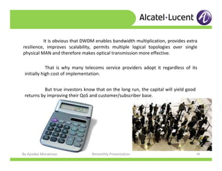 By Ayodeji Morakinyo Bimonthly Presentation 38
It is obvious that DWDM enables bandwidth multiplication, provides extra
resilience, improves scalability, permits multiple logical topologies over single
physical MAN and therefore makes optical transmission more effective.
That is why many telecoms service providers adopt it regardless of its
initially high cost of implementation.
But true investors know that on the long run, the capital will yield good
returns by improving their QoS and customer/subscriber base.
 