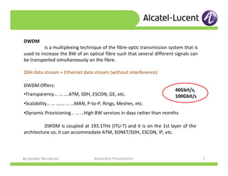 By Ayodeji Morakinyo Bimonthly Presentation 5
DWDM Offers:
•Transparency... … ….ATM, SDH, ESCON, GE, etc.
•Scalability… … ……. … …MAN, P-to-P, Rings, Meshes, etc.
•Dynamic Provisioning… … …High BW services in days rather than months
DWDM is coupled at 193.1THz (ITU-T) and it is on the 1st layer of the
architecture so, it can accommodate ATM, SONET/SDH, ESCON, IP, etc.
DWDM
is a multiplexing technique of the fibre-optic transmission system that is
used to increase the BW of an optical fibre such that several different signals can
be transported simultaneously on the fibre.
SDH data stream + Ethernet data stream (without interference)
40Gbit/s,
100Gbit/s
 