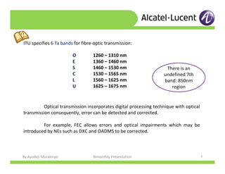 By Ayodeji Morakinyo Bimonthly Presentation 7
Optical transmission incorporates digital processing technique with optical
transmission consequently, error can be detected and corrected.
For example, FEC allows errors and optical impairments which may be
introduced by NEs such as DXC and OADMS to be corrected.
ITU specifies 6 Tx bands for fibre-optic transmission:
There is an
undefined 7th
band: 850nm
region
O 1260 – 1310 nm
E 1360 – 1460 nm
S 1460 – 1530 nm
C 1530 – 1565 nm
L 1560 – 1625 nm
U 1625 – 1675 nm
 