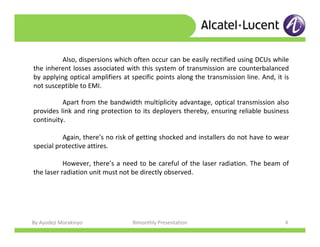 By Ayodeji Morakinyo Bimonthly Presentation 8
Apart from the bandwidth multiplicity advantage, optical transmission also
provides link and ring protection to its deployers thereby, ensuring reliable business
continuity.
Again, there’s no risk of getting shocked and installers do not have to wear
special protective attires.
However, there’s a need to be careful of the laser radiation. The beam of
the laser radiation unit must not be directly observed.
Also, dispersions which often occur can be easily rectified using DCUs while
the inherent losses associated with this system of transmission are counterbalanced
by applying optical amplifiers at specific points along the transmission line. And, it is
not susceptible to EMI.
 