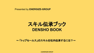 (C)ENERGIZE-GROUP
スキル伝承ブック
DENSHO BOOK
Presented by ENERGIZE-GROUP
〜 「トップセールス」のスキルを社内伝承するには？〜
 