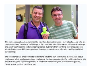 This	
  was	
  an	
  educa-onal	
  conference	
  like	
  no	
  other.	
  During	
  the	
  week,	
  I	
  met	
  lots	
  of	
  people	
  who	
  are	
  
passionate	
  about	
  the	
  use	
  of	
  technology	
  in	
  the	
  classroom,	
  who	
  have	
  expert	
  technical	
  knowledge	
  
and	
  great	
  teaching	
  skills	
  and	
  classroom	
  prac-se.	
  But	
  more	
  than	
  anything,	
  they	
  are	
  passionate	
  
about	
  sharing	
  their	
  skills	
  to	
  support	
  and	
  develop	
  community	
  and	
  educa-on	
  well	
  beyond	
  their	
  
own	
  se@ngs.	
  
	
  
The	
  conference	
  has	
  enabled	
  me	
  to	
  understand	
  what	
  the	
  DEN	
  community	
  is	
  about.	
  It	
  is	
  about	
  
celebra-ng	
  what	
  teachers	
  do,	
  about	
  celebra-ng	
  the	
  best	
  opportuni-es	
  for	
  children	
  to	
  learn.	
  It	
  is	
  
about	
  sharing	
  and	
  suppor-ng	
  others,	
  in	
  a	
  network	
  where	
  everyone	
  is	
  on	
  common	
  ground,	
  
happy	
  to	
  give	
  to	
  others	
  and	
  help	
  out.	
  	
  
 