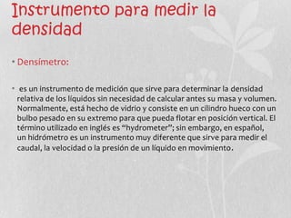 Instrumento para medir la
densidad
• Densímetro:

• es un instrumento de medición que sirve para determinar la densidad
 relativa de los líquidos sin necesidad de calcular antes su masa y volumen.
 Normalmente, está hecho de vidrio y consiste en un cilindro hueco con un
 bulbo pesado en su extremo para que pueda flotar en posición vertical. El
 término utilizado en inglés es “hydrometer”; sin embargo, en español,
 un hidrómetro es un instrumento muy diferente que sirve para medir el
 caudal, la velocidad o la presión de un líquido en movimiento .
 