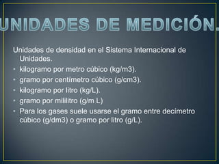 Unidades de densidad en el Sistema Internacional de
  Unidades.
• kilogramo por metro cúbico (kg/m3).
• gramo por centímetro cúbico (g/cm3).
• kilogramo por litro (kg/L).
• gramo por mililitro (g/m L)
• Para los gases suele usarse el gramo entre decímetro
  cúbico (g/dm3) o gramo por litro (g/L).
 