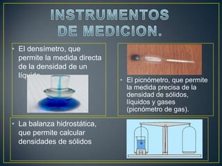 • El densímetro, que
  permite la medida directa
  de la densidad de un
  líquido
                              • El picnómetro, que permite
                                la medida precisa de la
                                densidad de sólidos,
                                líquidos y gases
                                (picnómetro de gas).

• La balanza hidrostática,
  que permite calcular
  densidades de sólidos
 