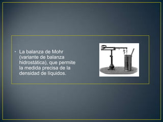 • La balanza de Mohr
  (variante de balanza
  hidrostática), que permite
  la medida precisa de la
  densidad de líquidos.
 