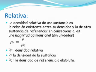Relativa:
 La densidad relativa de una sustancia es
la relación existente entre su densidad y la de otra
sustancia de referencia; en consecuencia, es
una magnitud adimensional (sin unidades)
 Pr: densidad relativa
 P: la densidad de la sustancia
 Po: la densidad de referencia o absoluta.
 