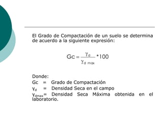 El Grado de Compactación de un suelo se determina
de acuerdo a la siguiente expresión:
Donde:
Gc = Grado de Compactación
γ...