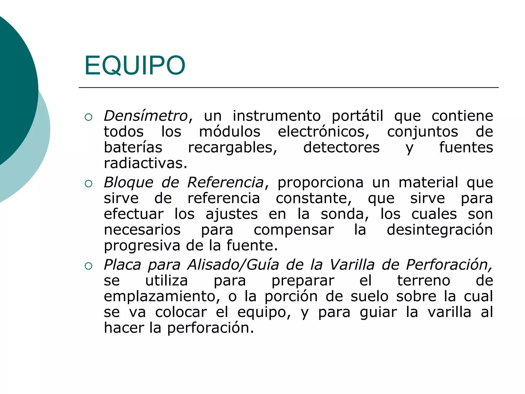 EQUIPO
 Densímetro, un instrumento portátil que contiene
todos los módulos electrónicos, conjuntos de
baterías recargables, detectores y fuentes
radiactivas.
 Bloque de Referencia, proporciona un material que
sirve de referencia constante, que sirve para
efectuar los ajustes en la sonda, los cuales son
necesarios para compensar la desintegración
progresiva de la fuente.
 Placa para Alisado/Guía de la Varilla de Perforación,
se utiliza para preparar el terreno de
emplazamiento, o la porción de suelo sobre la cual
se va colocar el equipo, y para guiar la varilla al
hacer la perforación.
 
