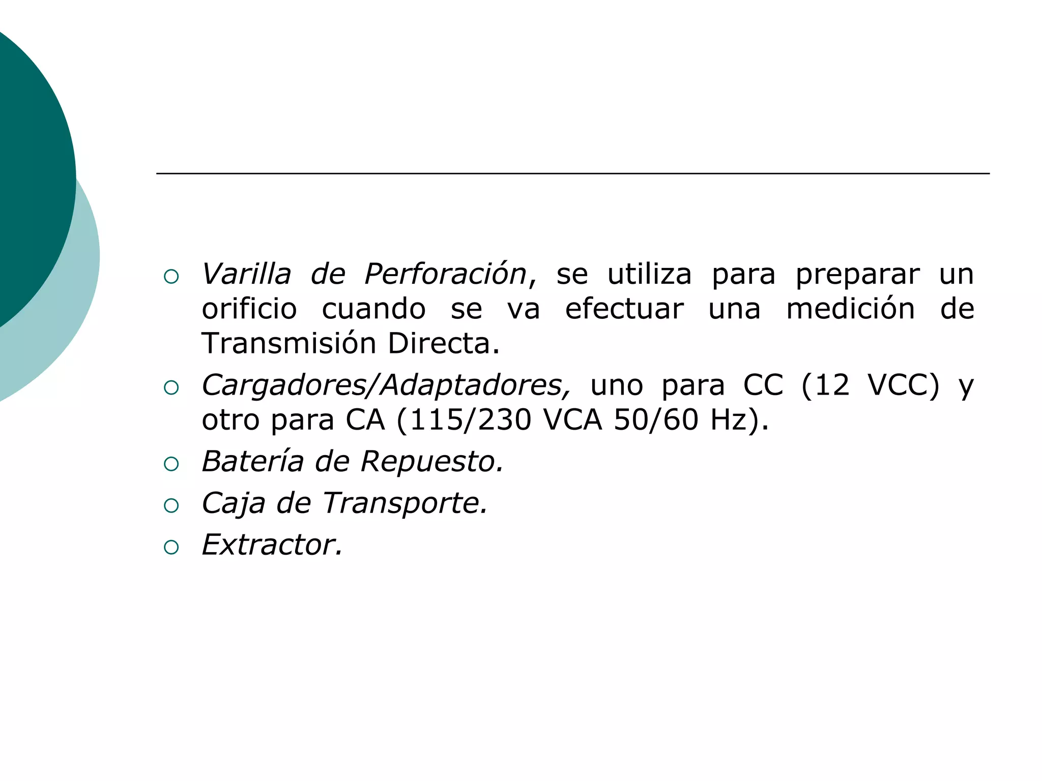  Varilla de Perforación, se utiliza para preparar un
orificio cuando se va efectuar una medición de
Transmisión Directa.
 Cargadores/Adaptadores, uno para CC (12 VCC) y
otro para CA (115/230 VCA 50/60 Hz).
 Batería de Repuesto.
 Caja de Transporte.
 Extractor.
 