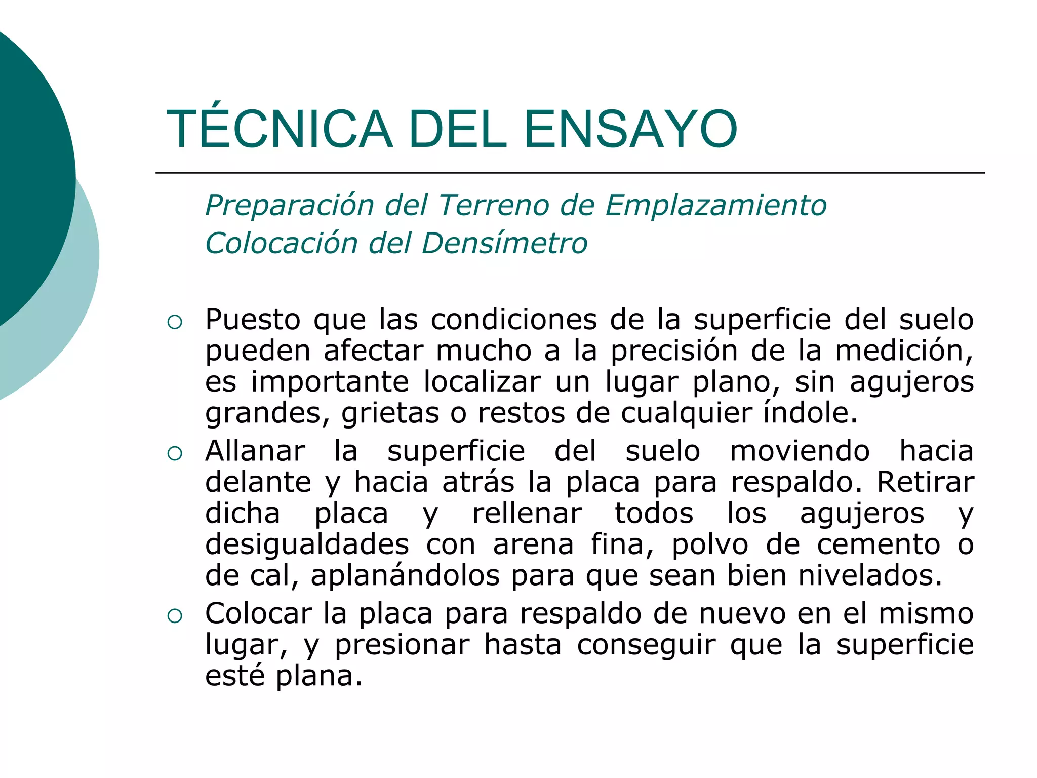 TÉCNICA DEL ENSAYO
Preparación del Terreno de Emplazamiento
Colocación del Densímetro
 Puesto que las condiciones de la superficie del suelo
pueden afectar mucho a la precisión de la medición,
es importante localizar un lugar plano, sin agujeros
grandes, grietas o restos de cualquier índole.
 Allanar la superficie del suelo moviendo hacia
delante y hacia atrás la placa para respaldo. Retirar
dicha placa y rellenar todos los agujeros y
desigualdades con arena fina, polvo de cemento o
de cal, aplanándolos para que sean bien nivelados.
 Colocar la placa para respaldo de nuevo en el mismo
lugar, y presionar hasta conseguir que la superficie
esté plana.
 