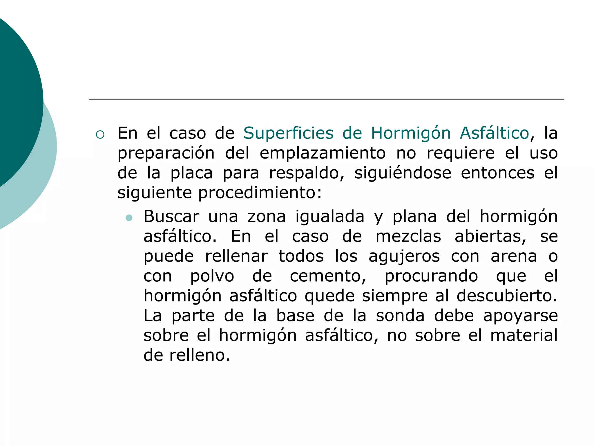  En el caso de Superficies de Hormigón Asfáltico, la
preparación del emplazamiento no requiere el uso
de la placa para respaldo, siguiéndose entonces el
siguiente procedimiento:
 Buscar una zona igualada y plana del hormigón
asfáltico. En el caso de mezclas abiertas, se
puede rellenar todos los agujeros con arena o
con polvo de cemento, procurando que el
hormigón asfáltico quede siempre al descubierto.
La parte de la base de la sonda debe apoyarse
sobre el hormigón asfáltico, no sobre el material
de relleno.
 