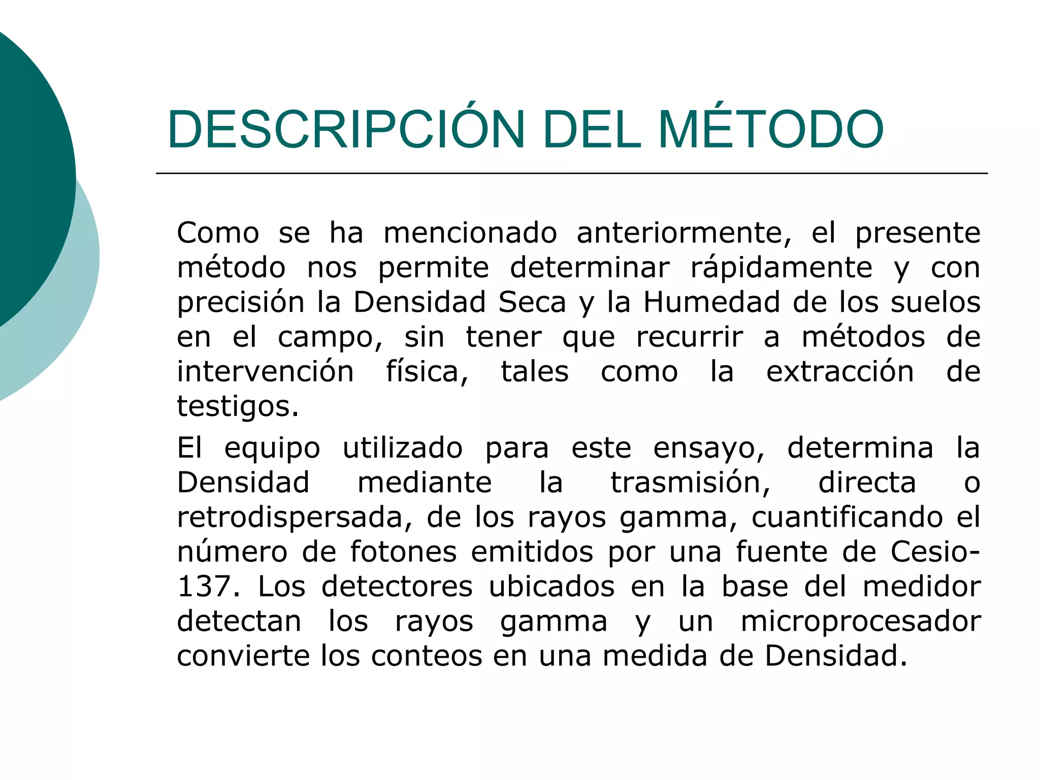 DESCRIPCIÓN DEL MÉTODO
Como se ha mencionado anteriormente, el presente
método nos permite determinar rápidamente y con
precisión la Densidad Seca y la Humedad de los suelos
en el campo, sin tener que recurrir a métodos de
intervención física, tales como la extracción de
testigos.
El equipo utilizado para este ensayo, determina la
Densidad mediante la trasmisión, directa o
retrodispersada, de los rayos gamma, cuantificando el
número de fotones emitidos por una fuente de Cesio-
137. Los detectores ubicados en la base del medidor
detectan los rayos gamma y un microprocesador
convierte los conteos en una medida de Densidad.
 