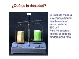 ¿Qué es la densidad? El trozo de madera y la esponja tienen exactamente el mismo volumen: 250 cm 3 Pero no pesan lo mismo: el trozo de madera pesa más 