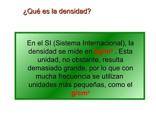 ¿Qué es la densidad? En el SI (Sistema Internacional), la densidad se mide en  kg/m 3  . Esta unidad, no obstante, resulta demasiado grande, por lo que con mucha frecuencia se utilizan  unidades más pequeñas, como el  g/cm 3 
