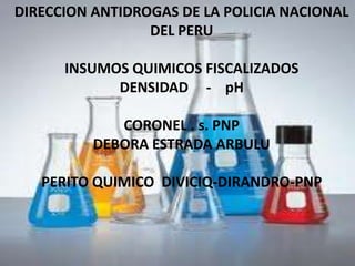 DIRECCION ANTIDROGAS DE LA POLICIA NACIONAL
                 DEL PERU

      INSUMOS QUIMICOS FISCALIZADOS
            DENSIDAD - pH

             CORONEL . s. PNP
          DEBORA ESTRADA ARBULU

   PERITO QUIMICO DIVICIQ-DIRANDRO-PNP
 