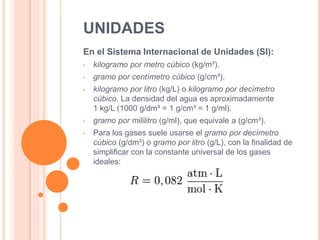 UNIDADES
En el Sistema Internacional de Unidades (SI):
• kilogramo por metro cúbico (kg/m³).
• gramo por centímetro cúbico (g/cm³).
• kilogramo por litro (kg/L) o kilogramo por decímetro
cúbico. La densidad del agua es aproximadamente
1 kg/L (1000 g/dm³ = 1 g/cm³ = 1 g/ml).
• gramo por mililitro (g/ml), que equivale a (g/cm³).
• Para los gases suele usarse el gramo por decímetro
cúbico (g/dm³) o gramo por litro (g/L), con la finalidad de
simplificar con la constante universal de los gases
ideales:
 