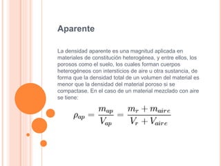 Aparente
La densidad aparente es una magnitud aplicada en
materiales de constitución heterogénea, y entre ellos, los
porosos como el suelo, los cuales forman cuerpos
heterogéneos con intersticios de aire u otra sustancia, de
forma que la densidad total de un volumen del material es
menor que la densidad del material poroso si se
compactase. En el caso de un material mezclado con aire
se tiene:
 