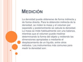 MEDICIÓN
La densidad puede obtenerse de forma indirecta y
de forma directa. Para la obtención indirecta de la
densidad, se miden la masa y el volumen por
separado y posteriormente se calcula la densidad.
La masa se mide habitualmente con una balanza,
mientras que el volumen puede medirse
determinando la forma del objeto y midiendo las
dimensiones apropiadas o mediante el
desplazamiento de un líquido, entre otros
métodos. Los instrumentos más comunes para
medir la densidad son:
 
