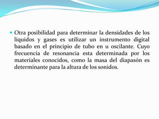  Otra posibilidad para determinar la densidades de los

líquidos y gases es utilizar un instrumento digital
basado en el principio de tubo en u oscilante. Cuyo
frecuencia de resonancia esta determinada por los
materiales conocidos, como la masa del diapasón es
determinante para la altura de los sonidos.

 