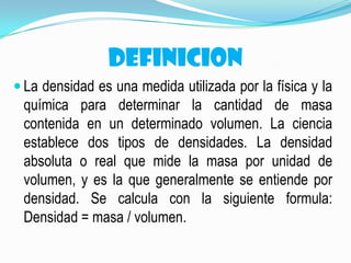 DEFINICION
 La densidad es una medida utilizada por la física y la
química para determinar la cantidad de masa
contenida en un determinado volumen. La ciencia
establece dos tipos de densidades. La densidad
absoluta o real que mide la masa por unidad de
volumen, y es la que generalmente se entiende por
densidad. Se calcula con la siguiente formula:
Densidad = masa / volumen.
 