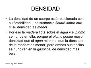 DENSIDAD La densidad de un cuerpo está relacionada con su flotabilidad, una sustancia  flotará sobre otra si su  densidad  es meno r.  Por eso la  madera  flota sobre el  agua  y el  plomo  se hunde en ella, porque el  plomo  posee mayor densidad que el  agua  mientras que la densidad de la  madera  es menor, pero ambas sustancias se hundirán en la  gasolina , de densidad más baja. 