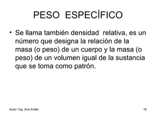 PESO  ESPECÍFICO Se llama también densidad  relativa, es un número que designa la relación de la masa (o peso) de un cuerpo y la masa (o peso) de un volumen igual de la sustancia que se toma como patrón. 