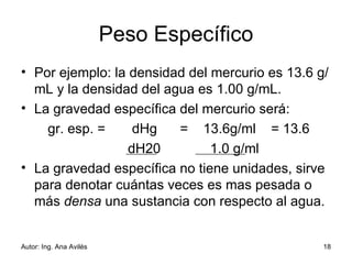 Peso Específico Por ejemplo: la densidad del mercurio es 13.6 g/mL y la densidad del agua es 1.00 g/mL.  La gravedad específica del mercurio será: gr. esp. =         dHg  =  13.6g/ml  = 13.6 dH20             1.0 g/ml La gravedad específica no tiene unidades, sirve para denotar cuántas veces es mas pesada o más  densa  una sustancia con respecto al agua. 