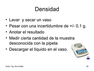Densidad Lavar  y secar un vaso Pesar con una incertidumbre de +/- 0.1 g. Anotar el resultado Medir cierta cantidad de la muestra desconocida con la pipeta Descargar el líquido en el vaso. 
