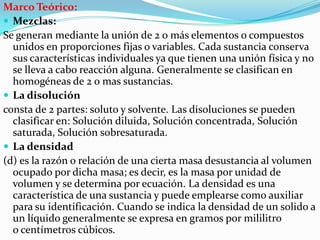Marco Teórico:
 Mezclas:
Se generan mediante la unión de 2 o más elementos o compuestos
unidos en proporciones fijas o variables. Cada sustancia conserva
sus características individuales ya que tienen una unión física y no
se lleva a cabo reacción alguna. Generalmente se clasifican en
homogéneas de 2 o mas sustancias.
 La disolución
consta de 2 partes: soluto y solvente. Las disoluciones se pueden
clasificar en: Solución diluida, Solución concentrada, Solución
saturada, Solución sobresaturada.
 La densidad
(d) es la razón o relación de una cierta masa desustancia al volumen
ocupado por dicha masa; es decir, es la masa por unidad de
volumen y se determina por ecuación. La densidad es una
característica de una sustancia y puede emplearse como auxiliar
para su identificación. Cuando se indica la densidad de un solido a
un líquido generalmente se expresa en gramos por mililitro
o centímetros cúbicos.

 