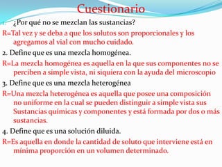 Cuestionario
¿Por qué no se mezclan las sustancias?
R=Tal vez y se deba a que los solutos son proporcionales y los
agregamos al vial con mucho cuidado.
2. Define que es una mezcla homogénea.
R=La mezcla homogénea es aquella en la que sus componentes no se
perciben a simple vista, ni siquiera con la ayuda del microscopio
3. Define que es una mezcla heterogénea
R=Una mezcla heterogénea es aquella que posee una composición
no uniforme en la cual se pueden distinguir a simple vista sus
Sustancias químicas y componentes y está formada por dos o más
sustancias.
4. Define que es una solución diluida.
R=Es aquella en donde la cantidad de soluto que interviene está en
mínima proporción en un volumen determinado.
1.

 