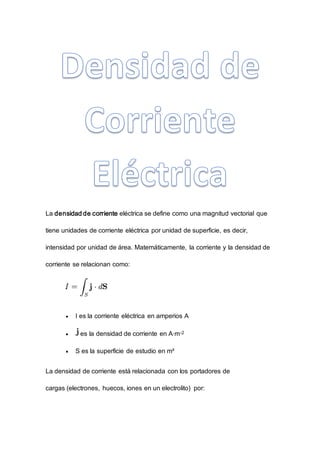 La densidad de corriente eléctrica se define como una magnitud vectorial que
tiene unidades de corriente eléctrica por unidad de superficie, es decir,
intensidad por unidad de área. Matemáticamente, la corriente y la densidad de
corriente se relacionan como:
 I es la corriente eléctrica en amperios A
 es la densidad de corriente en A·m-2
 S es la superficie de estudio en m²
La densidad de corriente está relacionada con los portadores de
cargas (electrones, huecos, iones en un electrolito) por:
 