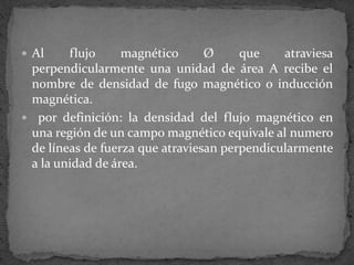  Al flujo magnético Ø que atraviesa
perpendicularmente una unidad de área A recibe el
nombre de densidad de fugo magnético o inducción
magnética.
 por definición: la densidad del flujo magnético en
una región de un campo magnético equivale al numero
de líneas de fuerza que atraviesan perpendicularmente
a la unidad de área.
 