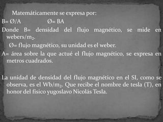Matemáticamente se expresa por:
B= Ø/A Ø= BA
Donde B= densidad del flujo magnético, se mide en
webers/m₂.
Ø= flujo magnético, su unidad es el weber.
A= área sobre la que actué el flujo magnético, se expresa en
metros cuadrados.
La unidad de densidad del flujo magnético en el SI, como se
observa, es el Wb/m₂. Que recibe el nombre de tesla (T), en
honor del físico yugoslavo Nicolás Tesla.
 