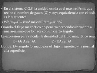  En el sistema C.G.S. la unidad usada es el maxwell/cm₂ que
recibe el nombre de gauss (G) y cuya equivalencia con el tesla
es la siguiente:
1 Wb/m₂=1T= 1x10⁴ maxwell/cm₂=1x10⁴G
Cuando el flujo magnético no penetra perpendicularmente a
una área sino que lo hace con un cierto ángulo.
La expresión para calcular la densidad del flujo magnético será:
B= Ø/ A sen Ø. Ø= BA sen Ø
Donde: Ø= angulo formado por el flujo magnetico y la normal
a la superficie.
 