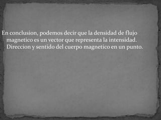 En conclusion, podemos decir que la densidad de flujo
magnetico es un vector que representa la intensidad.
Direccion y sentido del cuerpo magnetico en un punto.
 