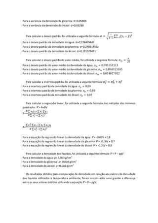 Para a variância da densidade da glicerina: σ=0,05804
Para a variância da densidade do álcool: σ=0,03288


     Para calcular o desvio padrão, foi utilizada a seguinte fórmula:

Para o desvio padrão da densidade da água: σ=0,224499443
Para o desvio padrão da densidade da glicerina: σ=0,240914922
Para o desvio padrão da densidade do álcool: σ=0,181328431


     Para calcular o desvio padrão do valor médio, foi utilizada a seguinte fórmula:
Para o desvio padrão do valor médio da densidade da água:
Para o desvio padrão do valor médio da densidade da glicerina:
Para o desvio padrão do valor médio da densidade do álcool:

     Para calcular a incerteza padrão, foi utilizada a seguinte fórmula:
Para a incerteza padrão da densidade da água:
Para a incerteza padrão da densidade da glicerina:
Para a incerteza padrão da densidade do álcool:

  Para calcular a regressão linear, foi utilizada a seguinte fórmula dos métodos dos mínimos
quadrados: P’= A+BV

B=



A=


Para a equação da regressão linear da densidade da água: P’= -0,06V + 0,8
Para a equação da regressão linear da densidade da glicerina: P’= -0,06V + 0,7
Para a equação da regressão linear da densidade do álcool: P’= -0,05V + 0,8

  Para calcular a densidade dos líquidos, foi utilizada a seguinte fórmula: P’= P – ρgV
Para a densidade da água: ρ= 0,003 g/cm3
Para a densidade da glicerina: ρ= 0,004 g/cm3
Para a densidade do álcool: ρ= 0,002 g/cm3

  Os resultados obtidos, para comparação de densidade em relação aos valores da densidade
dos líquidos utilizados à temperatura ambiente, foram encontrados uma grande a diferença
entre os seus valores obtidos utilizando a equação P’= P – ρgV.
 
