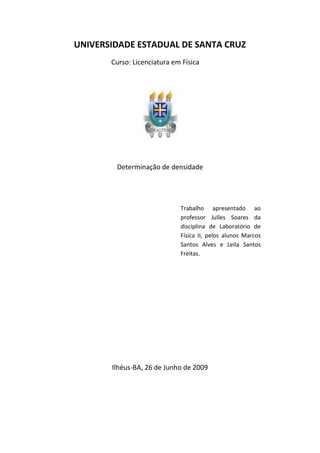 UNIVERSIDADE ESTADUAL DE SANTA CRUZ
       Curso: Licenciatura em Física




        Determinação de densidade




                             Trabalho apresentado ao
                             professor Julles Soares da
                             disciplina de Laboratório de
                             Física II, pelos alunos Marcos
                             Santos Alves e Leila Santos
                             Freitas.




       Ilhéus-BA, 26 de Junho de 2009
 