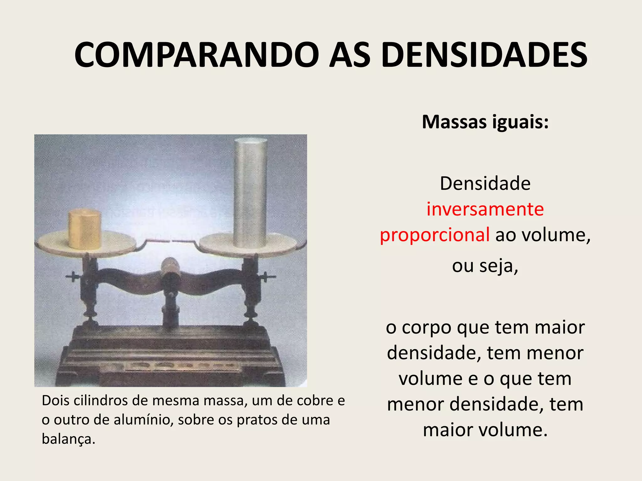 COMPARANDO AS DENSIDADES
Massas iguais:
Densidade
inversamente
proporcional ao volume,
ou seja,
o corpo que tem maior
densidade, tem menor
volume e o que tem
menor densidade, tem
maior volume.
Dois cilindros de mesma massa, um de cobre e
o outro de alumínio, sobre os pratos de uma
balança.
 