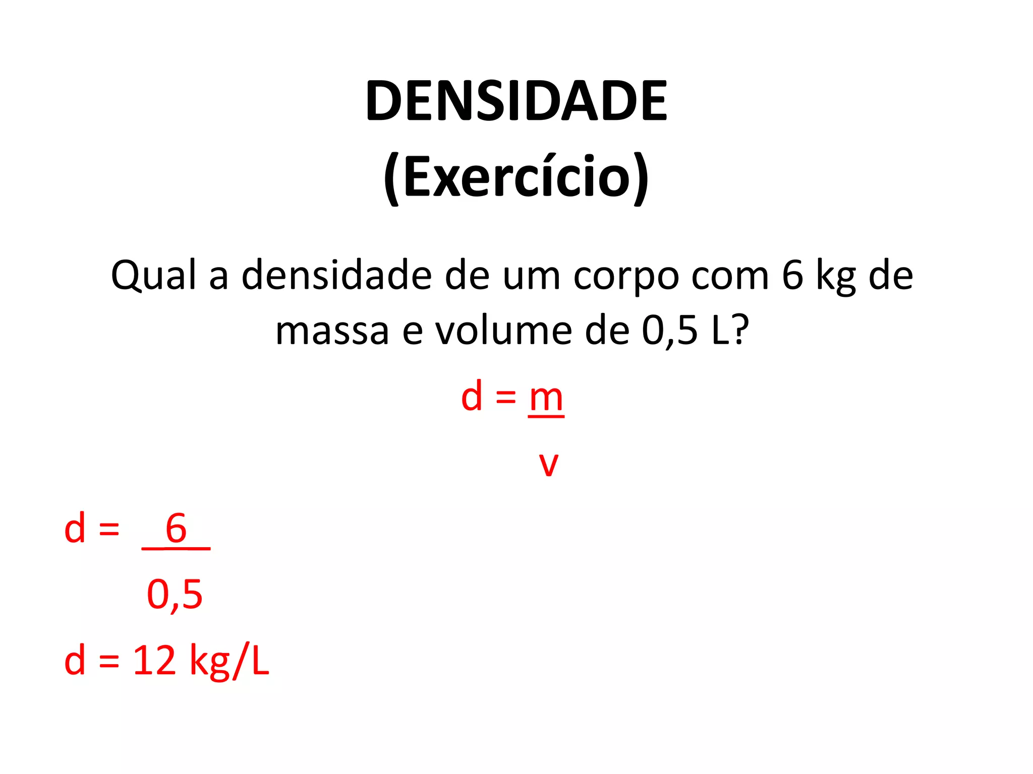 DENSIDADE
(Exercício)
Qual a densidade de um corpo com 6 kg de
massa e volume de 0,5 L?
d = m
v
d = _6_
0,5
d = 12 kg/L
 