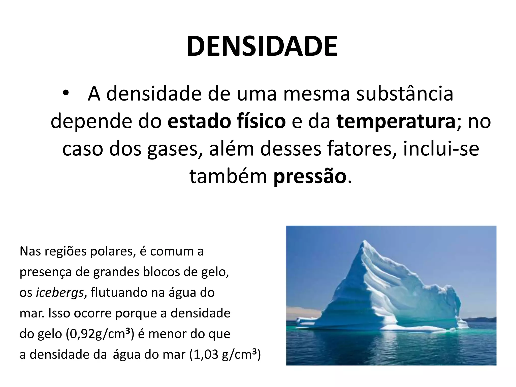 DENSIDADE
• A densidade de uma mesma substância
depende do estado físico e da temperatura; no
caso dos gases, além desses fatores, inclui-se
também pressão.
Nas regiões polares, é comum a
presença de grandes blocos de gelo,
os icebergs, flutuando na água do
mar. Isso ocorre porque a densidade
do gelo (0,92g/cm3) é menor do que
a densidade da água do mar (1,03 g/cm3)
 