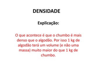 DENSIDADE
Explicação:
O que acontece é que o chumbo é mais
denso que o algodão. Por isso 1 kg de
algodão terá um volume (e não uma
massa) muito maior do que 1 kg de
chumbo.
 