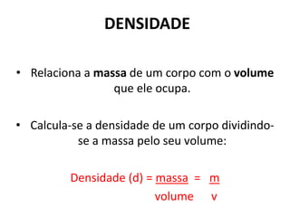 DENSIDADE
• Relaciona a massa de um corpo com o volume
que ele ocupa.
• Calcula-se a densidade de um corpo dividindo-
se a massa pelo seu volume:
Densidade (d) = massa = m
volume v
 