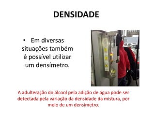 DENSIDADE
• Em diversas
situações também
é possível utilizar
um densímetro.
A adulteração do álcool pela adição de água pode ser
detectada pela variação da densidade da mistura, por
meio de um densímetro.
 