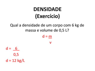 DENSIDADE
(Exercício)
Qual a densidade de um corpo com 6 kg de
massa e volume de 0,5 L?
d = m
v
d = _6_
0,5
d = 12 kg/L
 