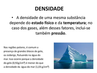 DENSIDADE
• A densidade de uma mesma substância
depende do estado físico e da temperatura; no
caso dos gases, além desses fatores, inclui-se
também pressão.
Nas regiões polares, é comum a
presença de grandes blocos de gelo,
os icebergs, flutuando na água do
mar. Isso ocorre porque a densidade
do gelo (0,92g/cm3) é menor do que
a densidade da água do mar (1,03 g/cm3)
 